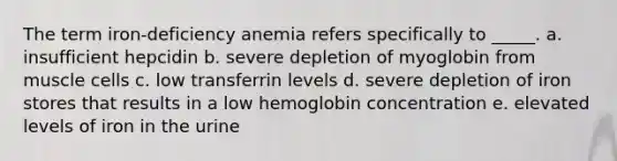 The term iron-deficiency anemia refers specifically to _____. a. insufficient hepcidin b. severe depletion of myoglobin from muscle cells c. low transferrin levels d. severe depletion of iron stores that results in a low hemoglobin concentration e. elevated levels of iron in the urine