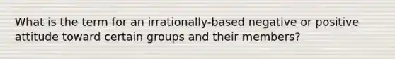 What is the term for an irrationally-based negative or positive attitude toward certain groups and their members?