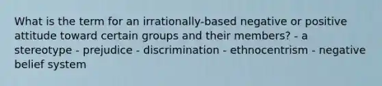 What is the term for an irrationally-based negative or positive attitude toward certain groups and their members? - a stereotype - prejudice - discrimination - ethnocentrism - negative belief system