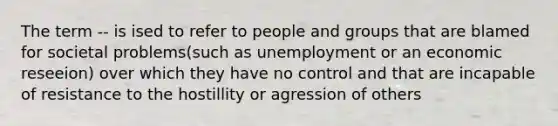 The term -- is ised to refer to people and groups that are blamed for societal problems(such as unemployment or an economic reseeion) over which they have no control and that are incapable of resistance to the hostillity or agression of others