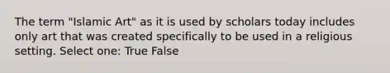 The term "Islamic Art" as it is used by scholars today includes only art that was created specifically to be used in a religious setting. Select one: True False