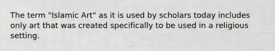 The term "Islamic Art" as it is used by scholars today includes only art that was created specifically to be used in a religious setting.