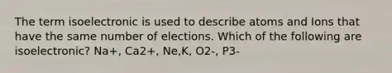 The term isoelectronic is used to describe atoms and Ions that have the same number of elections. Which of the following are isoelectronic? Na+, Ca2+, Ne,K, O2-, P3-