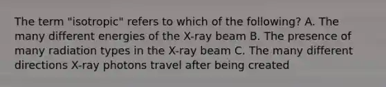 The term "isotropic" refers to which of the following? A. The many different energies of the X-ray beam B. The presence of many radiation types in the X-ray beam C. The many different directions X-ray photons travel after being created