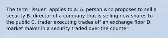 The term "issuer" applies to a: A. person who proposes to sell a security B. director of a company that is selling new shares to the public C. trader executing trades off an exchange floor D. market maker in a security traded over-the-counter