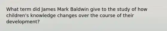 What term did James Mark Baldwin give to the study of how children's knowledge changes over the course of their development?