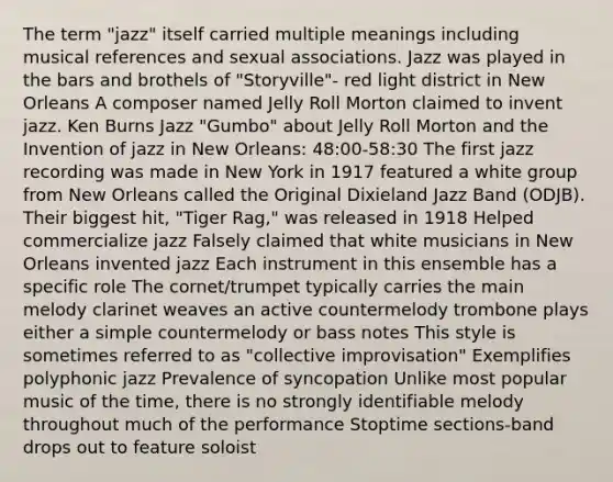 The term "jazz" itself carried multiple meanings including musical references and sexual associations. Jazz was played in the bars and brothels of "Storyville"- red light district in New Orleans A composer named Jelly Roll Morton claimed to invent jazz. Ken Burns Jazz "Gumbo" about Jelly Roll Morton and the Invention of jazz in New Orleans: 48:00-58:30 The first jazz recording was made in New York in 1917 featured a white group from New Orleans called the Original Dixieland Jazz Band (ODJB). Their biggest hit, "Tiger Rag," was released in 1918 Helped commercialize jazz Falsely claimed that white musicians in New Orleans invented jazz Each instrument in this ensemble has a specific role The cornet/trumpet typically carries the main melody clarinet weaves an active countermelody trombone plays either a simple countermelody or bass notes This style is sometimes referred to as "collective improvisation" Exemplifies polyphonic jazz Prevalence of syncopation Unlike most popular music of the time, there is no strongly identifiable melody throughout much of the performance Stoptime sections-band drops out to feature soloist