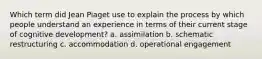 Which term did Jean Piaget use to explain the process by which people understand an experience in terms of their current stage of cognitive development? a. assimilation b. schematic restructuring c. accommodation d. operational engagement