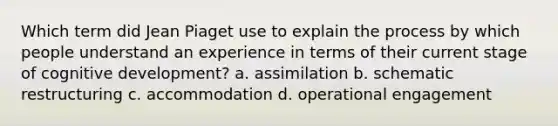 Which term did Jean Piaget use to explain the process by which people understand an experience in terms of their current stage of cognitive development? a. assimilation b. schematic restructuring c. accommodation d. operational engagement