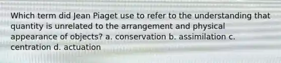 Which term did Jean Piaget use to refer to the understanding that quantity is unrelated to the arrangement and physical appearance of objects? a. conservation b. assimilation c. centration d. actuation