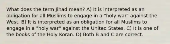 What does the term Jihad mean? A) It is interpreted as an obligation for all Muslims to engage in a "holy war" against the West. B) It is interpreted as an obligation for all Muslims to engage in a "holy war" against the United States. C) It is one of the books of the Holy Koran. D) Both B and C are correct.