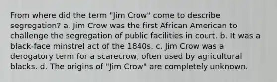 From where did the term "Jim Crow" come to describe segregation? a. Jim Crow was the first African American to challenge the segregation of public facilities in court. b. It was a black-face minstrel act of the 1840s. c. Jim Crow was a derogatory term for a scarecrow, often used by agricultural blacks. d. The origins of "Jim Crow" are completely unknown.