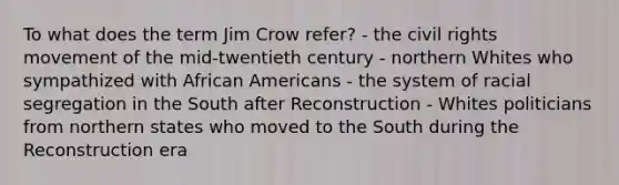 To what does the term Jim Crow refer? - the civil rights movement of the mid-twentieth century - northern Whites who sympathized with African Americans - the system of racial segregation in the South after Reconstruction - Whites politicians from northern states who moved to the South during the Reconstruction era