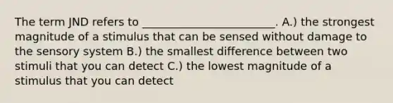 The term JND refers to ________________________. A.) the strongest magnitude of a stimulus that can be sensed without damage to the sensory system B.) the smallest difference between two stimuli that you can detect C.) the lowest magnitude of a stimulus that you can detect