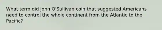 What term did John O'Sullivan coin that suggested Americans need to control the whole continent from the Atlantic to the Pacific?