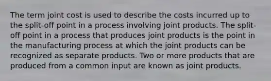 The term joint cost is used to describe the costs incurred up to the split-off point in a process involving joint products. The split-off point in a process that produces joint products is the point in the manufacturing process at which the joint products can be recognized as separate products. Two or more products that are produced from a common input are known as joint products.