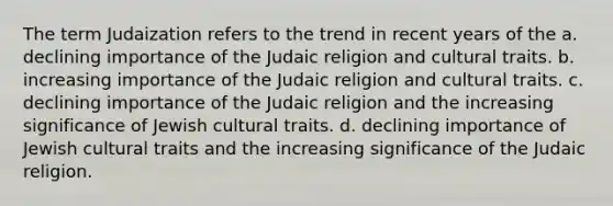 The term Judaization refers to the trend in recent years of the a. declining importance of the Judaic religion and cultural traits. b. increasing importance of the Judaic religion and cultural traits. c. declining importance of the Judaic religion and the increasing significance of Jewish cultural traits. d. declining importance of Jewish cultural traits and the increasing significance of the Judaic religion.