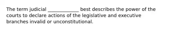 The term judicial _____________ best describes the power of the courts to declare actions of the legislative and executive branches invalid or unconstitutional.