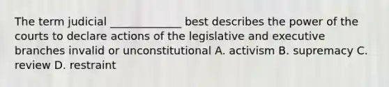 The term judicial _____________ best describes the power of the courts to declare actions of the legislative and executive branches invalid or unconstitutional A. activism B. supremacy C. review D. restraint