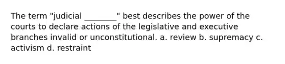 The term "judicial ________" best describes the power of the courts to declare actions of the legislative and executive branches invalid or unconstitutional. a. review b. supremacy c. activism d. restraint