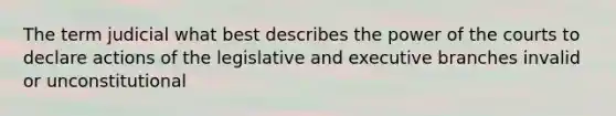 The term judicial what best describes the power of the courts to declare actions of the legislative and executive branches invalid or unconstitutional