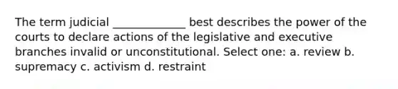 The term judicial _____________ best describes the power of the courts to declare actions of the legislative and executive branches invalid or unconstitutional. Select one: a. review b. supremacy c. activism d. restraint