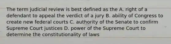 The term judicial review is best defined as the A. right of a defendant to appeal the verdict of a jury B. ability of Congress to create new federal courts C. authority of the Senate to confirm Supreme Court justices D. power of the Supreme Court to determine the constitutionality of laws