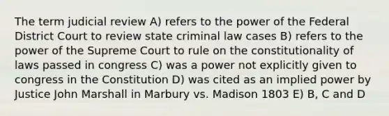 The term judicial review A) refers to the power of the Federal District Court to review state criminal law cases B) refers to the power of the Supreme Court to rule on the constitutionality of laws passed in congress C) was a power not explicitly given to congress in the Constitution D) was cited as an implied power by Justice John Marshall in Marbury vs. Madison 1803 E) B, C and D