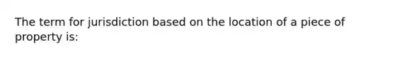 The term for jurisdiction based on the location of a piece of property is: