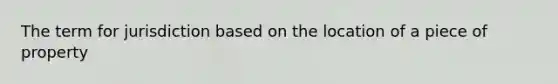 The term for jurisdiction based on the location of a piece of property