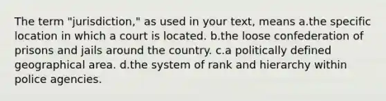 The term "jurisdiction," as used in your text, means a.the specific location in which a court is located. b.the loose confederation of prisons and jails around the country. c.a politically defined geographical area. d.the system of rank and hierarchy within police agencies.