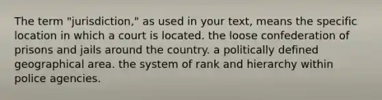 The term "jurisdiction," as used in your text, means the specific location in which a court is located. the loose confederation of prisons and jails around the country. a politically defined geographical area. the system of rank and hierarchy within police agencies.