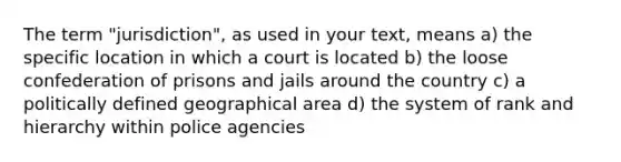 The term "jurisdiction", as used in your text, means a) the specific location in which a court is located b) the loose confederation of prisons and jails around the country c) a politically defined geographical area d) the system of rank and hierarchy within police agencies