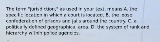 The term "jurisdiction," as used in your text, means A. the specific location in which a court is located. B. the loose confederation of prisons and jails around the country. C. a politically defined geographical area. D. the system of rank and hierarchy within police agencies.