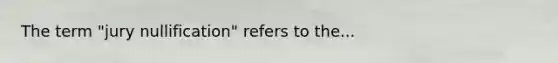 The term "jury nullification" refers to the...
