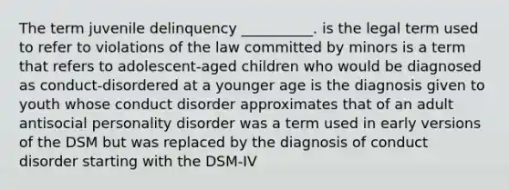 The term juvenile delinquency __________. is the legal term used to refer to violations of the law committed by minors is a term that refers to adolescent-aged children who would be diagnosed as conduct-disordered at a younger age is the diagnosis given to youth whose conduct disorder approximates that of an adult antisocial personality disorder was a term used in early versions of the DSM but was replaced by the diagnosis of conduct disorder starting with the DSM-IV