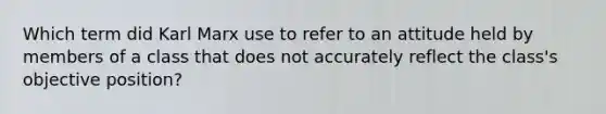 Which term did Karl Marx use to refer to an attitude held by members of a class that does not accurately reflect the class's objective position?