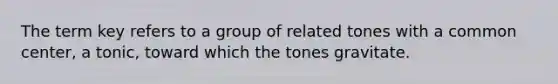 The term key refers to a group of related tones with a common center, a tonic, toward which the tones gravitate.