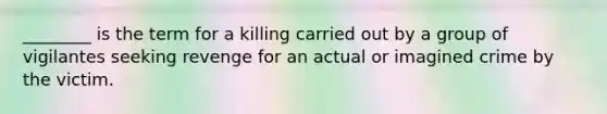 ________ is the term for a killing carried out by a group of vigilantes seeking revenge for an actual or imagined crime by the victim.​