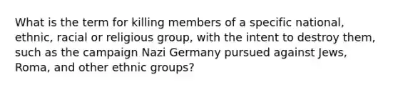 What is the term for killing members of a specific national, ethnic, racial or religious group, with the intent to destroy them, such as the campaign Nazi Germany pursued against Jews, Roma, and other ethnic groups?