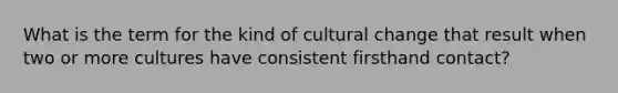 What is the term for the kind of cultural change that result when two or more cultures have consistent firsthand contact?