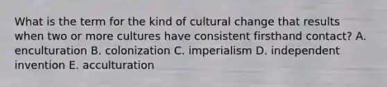 What is the term for the kind of cultural change that results when two or more cultures have consistent firsthand contact? A. enculturation B. colonization C. imperialism D. independent invention E. acculturation