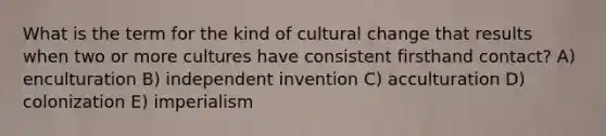 What is the term for the kind of cultural change that results when two or more cultures have consistent firsthand contact? A) enculturation B) independent invention C) acculturation D) colonization E) imperialism