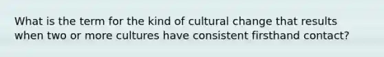 What is the term for the kind of cultural change that results when two or more cultures have consistent firsthand contact?