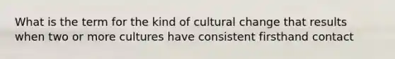 What is the term for the kind of cultural change that results when two or more cultures have consistent firsthand contact