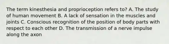 The term kinesthesia and proprioception refers to? A. The study of human movement B. A lack of sensation in the muscles and joints C. Conscious recognition of the position of body parts with respect to each other D. The transmission of a nerve impulse along the axon