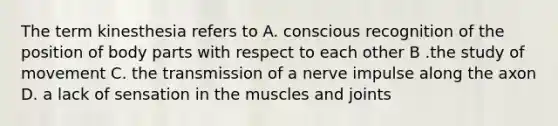 The term kinesthesia refers to A. conscious recognition of the position of body parts with respect to each other B .the study of movement C. the transmission of a nerve impulse along the axon D. a lack of sensation in the muscles and joints