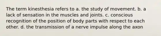 The term kinesthesia refers to a. the study of movement. b. a lack of sensation in the muscles and joints. c. conscious recognition of the position of body parts with respect to each other. d. the transmission of a nerve impulse along the axon