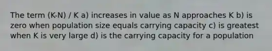 The term (K-N) / K a) increases in value as N approaches K b) is zero when population size equals carrying capacity c) is greatest when K is very large d) is the carrying capacity for a population