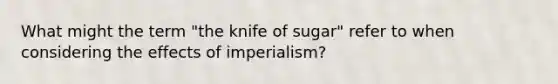 What might the term "the knife of sugar" refer to when considering the effects of imperialism?